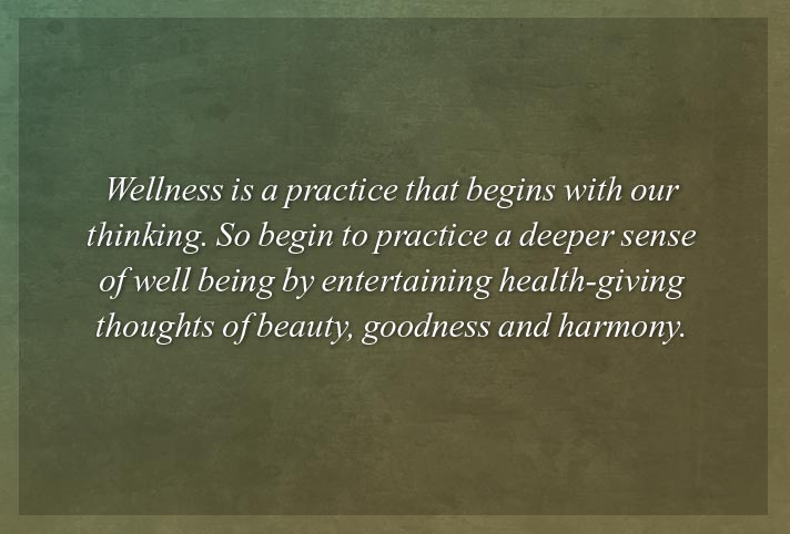 Wellness is a practice that begins with our thinking. So begin to practice a deeper sense of well being by entertaining health-giving thoughts of beauty, goodness and harmony.
