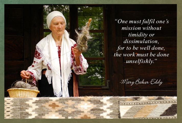 “One must fulfil one’s mission without timidity or dissimulation, for to be well done, the work must be done unselfishly.” -Mary Baker Eddy